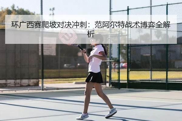 环广西赛爬坡对决冲刺：范阿尔特战术博弈全解析